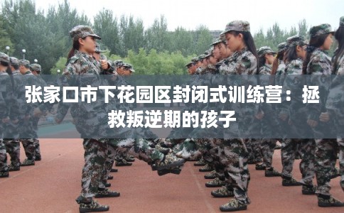 张家口市下花园区封闭式训练营：拯救叛逆期的孩子
