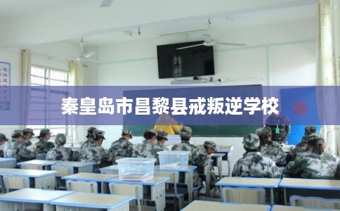 秦皇岛市昌黎县戒叛逆学校
