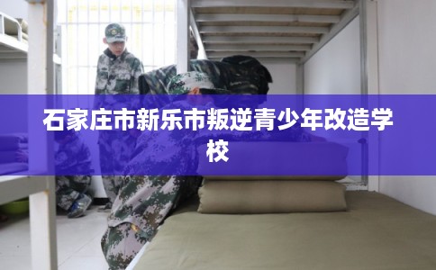 石家庄市新乐市叛逆青少年改造学校 石家庄市新乐市叛逆青少年改造学校