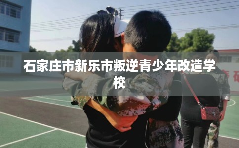 石家庄市新乐市叛逆青少年改造学校