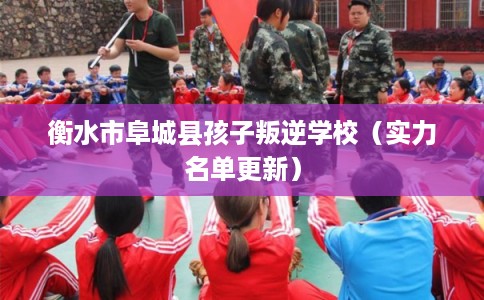 衡水市阜城县孩子叛逆学校（实力名单更新）