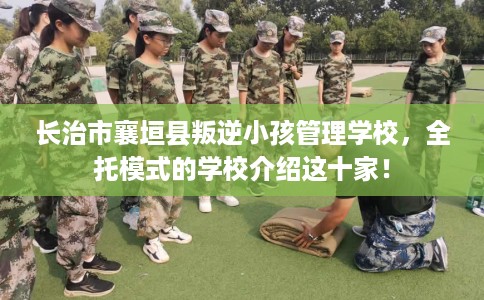 长治市襄垣县叛逆小孩管理学校，全托模式的学校介绍这十家！