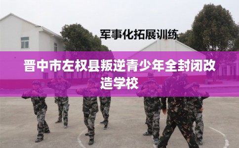 晋中市左权县叛逆青少年全封闭改造学校