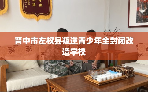 晋中市左权县叛逆青少年全封闭改造学校