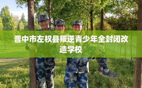 晋中市左权县叛逆青少年全封闭改造学校