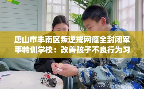 唐山市丰南区叛逆戒网瘾全封闭军事特训学校：改善孩子不良行为习惯