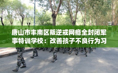 唐山市丰南区叛逆戒网瘾全封闭军事特训学校：改善孩子不良行为习惯