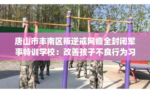 唐山市丰南区叛逆戒网瘾全封闭军事特训学校：改善孩子不良行为习惯