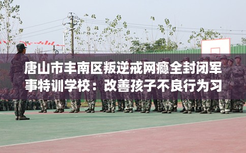 唐山市丰南区叛逆戒网瘾全封闭军事特训学校：改善孩子不良行为习惯