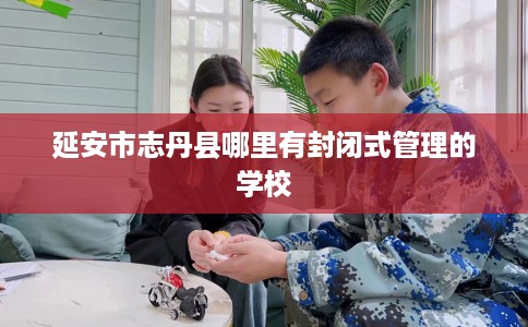 延安市志丹县哪里有封闭式管理的学校 延安市志丹县哪里有封闭式管理的学校