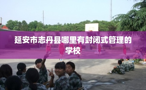 延安市志丹县哪里有封闭式管理的学校 延安市志丹县哪里有封闭式管理的学校