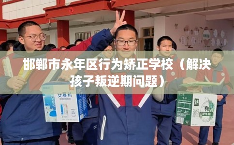 邯郸市永年区行为矫正学校(解决孩子叛逆期问题) 邯郸市永年区行为矫正学校(解决孩子叛逆期问题)