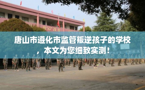 唐山市遵化市监管叛逆孩子的学校,本文为您细致实测! 唐山市遵化市监管叛逆孩子的学校,本文为您细致实测!