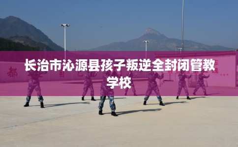 长治市沁源县孩子叛逆全封闭管教学校 长治市沁源县孩子叛逆全封闭管教学校