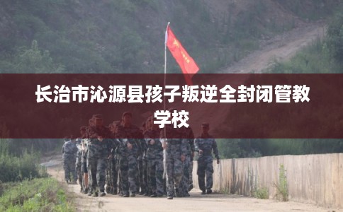 长治市沁源县孩子叛逆全封闭管教学校 长治市沁源县孩子叛逆全封闭管教学校