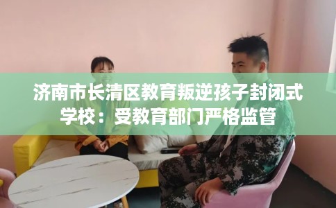 济南市长清区教育叛逆孩子封闭式学校:受教育部门严格监管 济南市长清区教育叛逆孩子封闭式学校:受教育部门严格监管