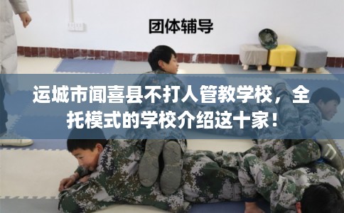 运城市闻喜县不打人管教学校，全托模式的学校介绍这十家！