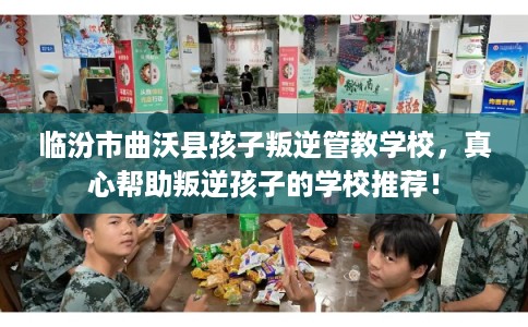 临汾市曲沃县孩子叛逆管教学校，真心帮助叛逆孩子的学校推荐！