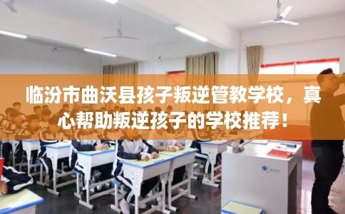临汾市曲沃县孩子叛逆管教学校，真心帮助叛逆孩子的学校推荐！