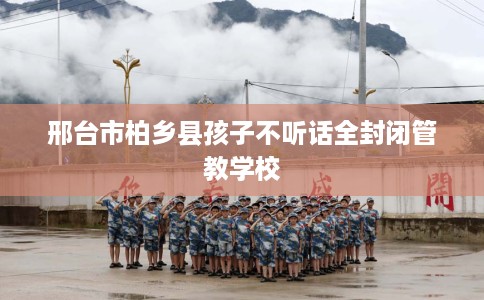 邢台市柏乡县孩子不听话全封闭管教学校 邢台市柏乡县孩子不听话全封闭管教学校