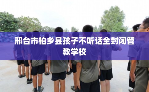 邢台市柏乡县孩子不听话全封闭管教学校 邢台市柏乡县孩子不听话全封闭管教学校