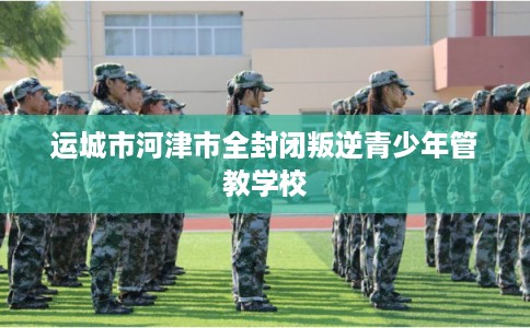 运城市河津市全封闭叛逆青少年管教学校