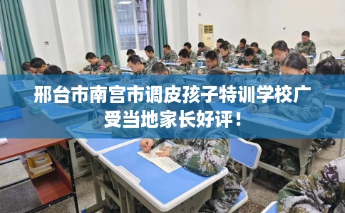 邢台市南宫市调皮孩子特训学校广受当地家长好评! 邢台市南宫市调皮孩子特训学校广受当地家长好评!