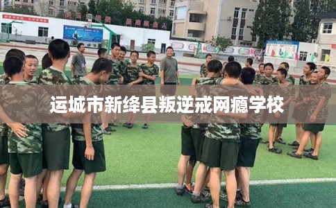 运城市新绛县叛逆戒网瘾学校 运城市新绛县叛逆戒网瘾学校