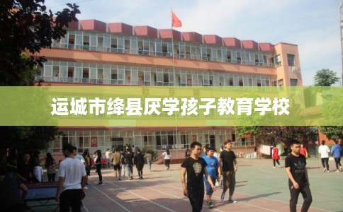 运城市绛县厌学孩子教育学校