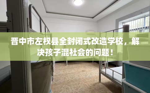晋中市左权县全封闭式改造学校，解决孩子混社会的问题！