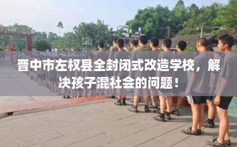 晋中市左权县全封闭式改造学校，解决孩子混社会的问题！