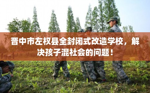 晋中市左权县全封闭式改造学校，解决孩子混社会的问题！