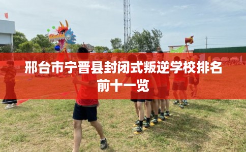 邢台市宁晋县封闭式叛逆学校排名前十一览 邢台市宁晋县封闭式叛逆学校排名前十一览