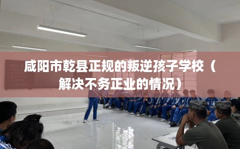 咸阳市乾县正规的叛逆孩子学校（解决不务正业的情况）