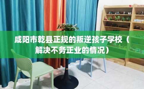 咸阳市乾县正规的叛逆孩子学校（解决不务正业的情况）