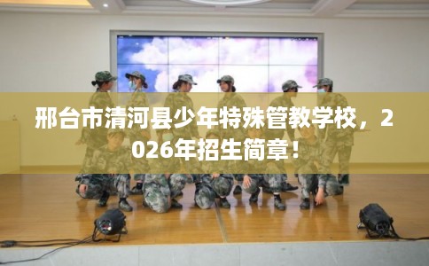 邢台市清河县少年特殊管教学校，2026年招生简章！