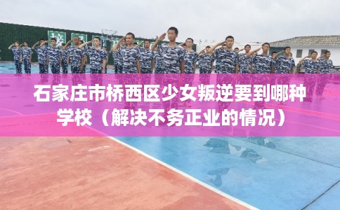 石家庄市桥西区少女叛逆要到哪种学校（解决不务正业的情况）