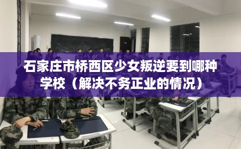 石家庄市桥西区少女叛逆要到哪种学校（解决不务正业的情况）