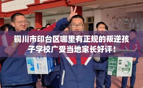 铜川市印台区哪里有正规的叛逆孩子学校广受当地家长好评! 铜川市印台区哪里有正规的叛逆孩子学校广受当地家长好评!