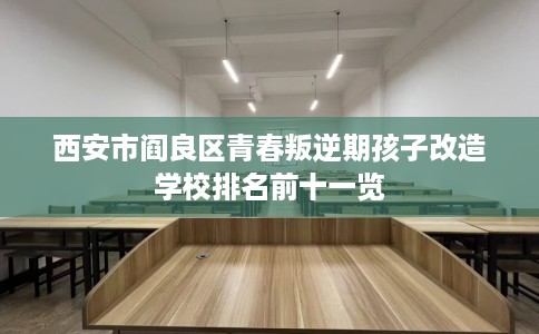 西安市阎良区青春叛逆期孩子改造学校排名前十一览
