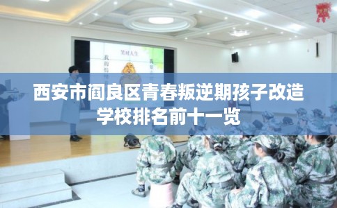 西安市阎良区青春叛逆期孩子改造学校排名前十一览