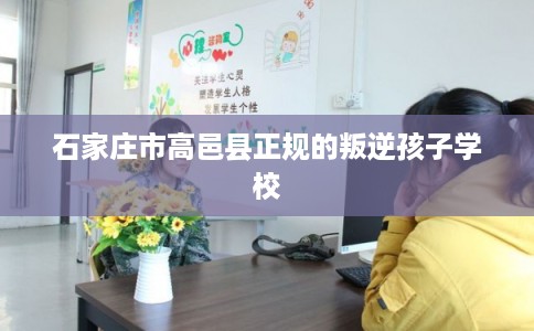 石家庄市高邑县正规的叛逆孩子学校 石家庄市高邑县正规的叛逆孩子学校