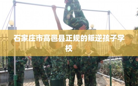 石家庄市高邑县正规的叛逆孩子学校 石家庄市高邑县正规的叛逆孩子学校