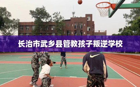 长治市武乡县管教孩子叛逆学校 长治市武乡县管教孩子叛逆学校