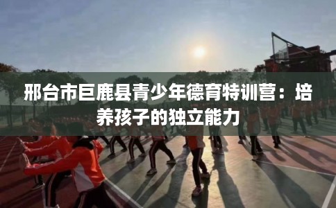 邢台市巨鹿县青少年德育特训营:培养孩子的独立能力 邢台市巨鹿县青少年德育特训营:培养孩子的独立能力