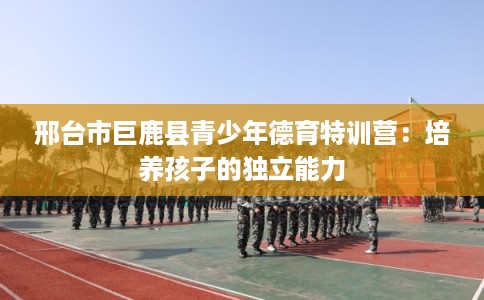 邢台市巨鹿县青少年德育特训营:培养孩子的独立能力 邢台市巨鹿县青少年德育特训营:培养孩子的独立能力