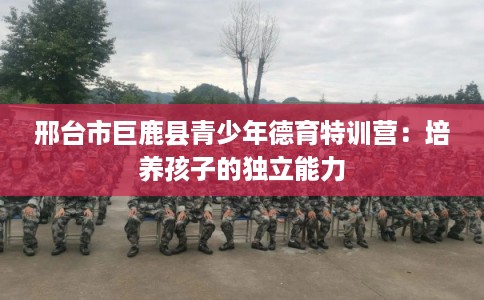 邢台市巨鹿县青少年德育特训营:培养孩子的独立能力 邢台市巨鹿县青少年德育特训营:培养孩子的独立能力