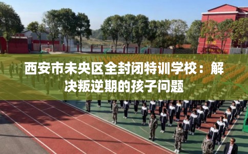 西安市未央区全封闭特训学校:解决叛逆期的孩子问题 西安市未央区全封闭特训学校:解决叛逆期的孩子问题