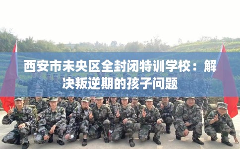 西安市未央区全封闭特训学校:解决叛逆期的孩子问题 西安市未央区全封闭特训学校:解决叛逆期的孩子问题