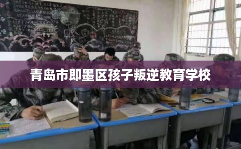 青岛市即墨区孩子叛逆教育学校